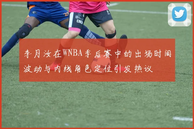 李月汝在WNBA季后赛中的出场时间波动与内线角色定位引发热议