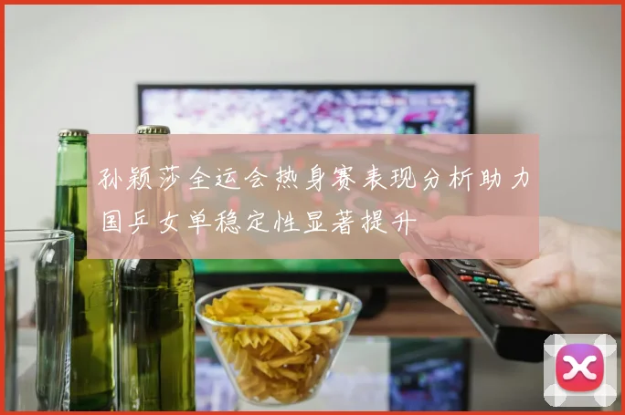 孙颖莎全运会热身赛表现分析助力国乒女单稳定性显著提升
