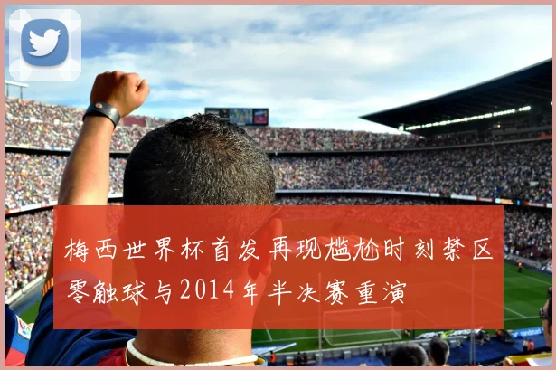 梅西世界杯首发再现尴尬时刻禁区零触球与2014年半决赛重演