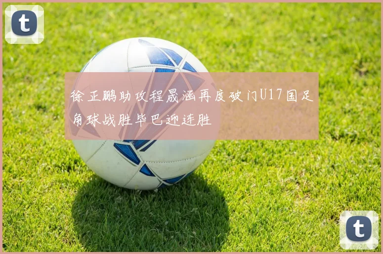 徐正鹏助攻程晟涵再度破门U17国足角球战胜毕巴迎连胜