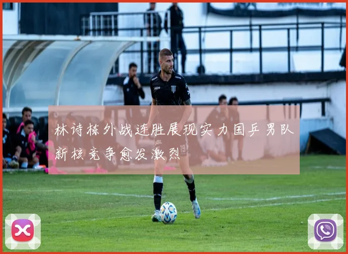 林诗栋外战连胜展现实力国乒男队新核竞争愈发激烈