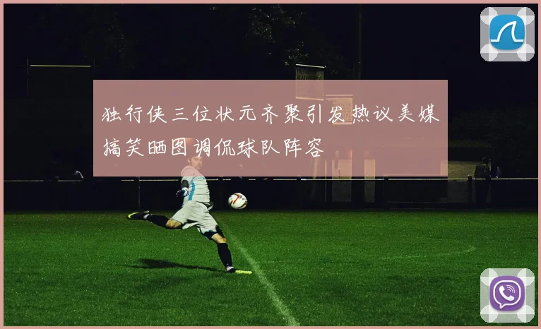 独行侠三位状元齐聚引发热议美媒搞笑晒图调侃球队阵容