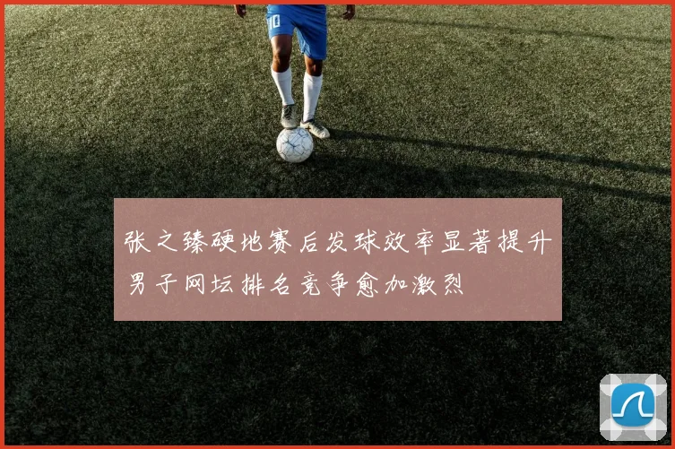 张之臻硬地赛后发球效率显著提升男子网坛排名竞争愈加激烈