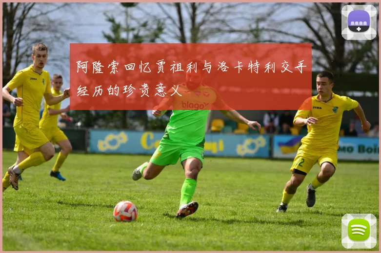 阿隆索回忆贾祖利与洛卡特利交手经历的珍贵意义