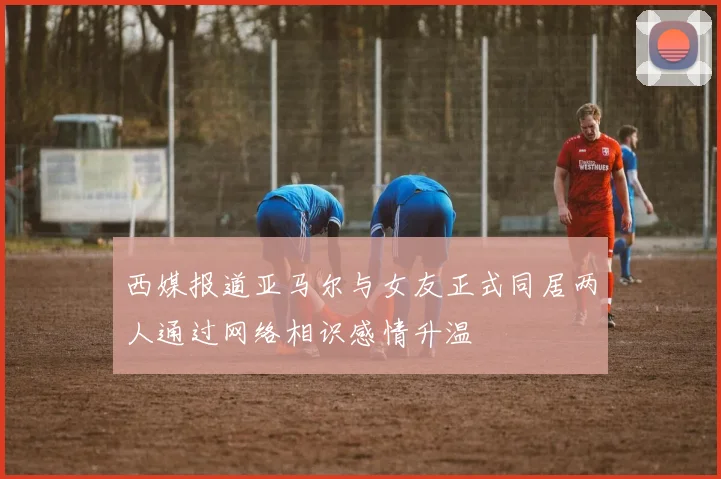 西媒报道亚马尔与女友正式同居两人通过网络相识感情升温