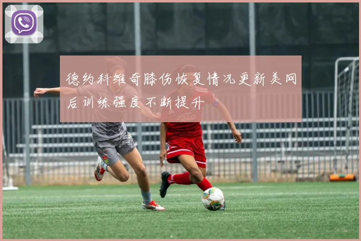 德约科维奇膝伤恢复情况更新美网后训练强度不断提升