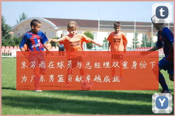 朱芳雨在球员与总经理双重身份下为广东男篮贡献卓越成就