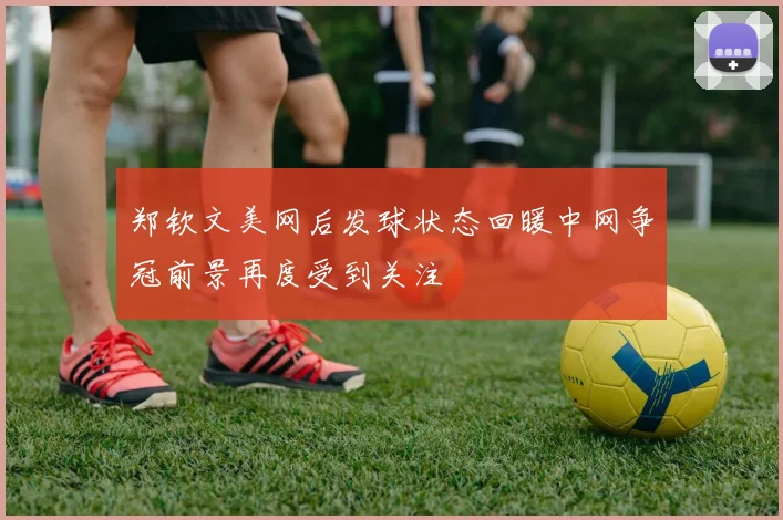 郑钦文美网后发球状态回暖中网争冠前景再度受到关注