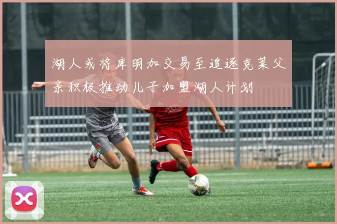湖人或将库明加交易至追逐克莱父亲积极推动儿子加盟湖人计划