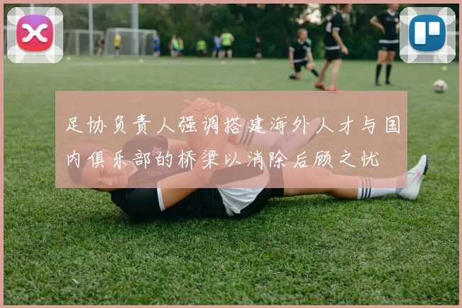 足协负责人强调搭建海外人才与国内俱乐部的桥梁以消除后顾之忧