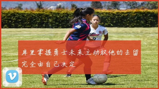 库里掌握勇士未来主动权他的去留完全由自己决定
