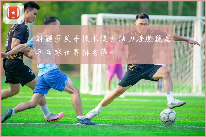 孙颖莎反手技术提升助力连胜稳居乒乓球世界排名第一