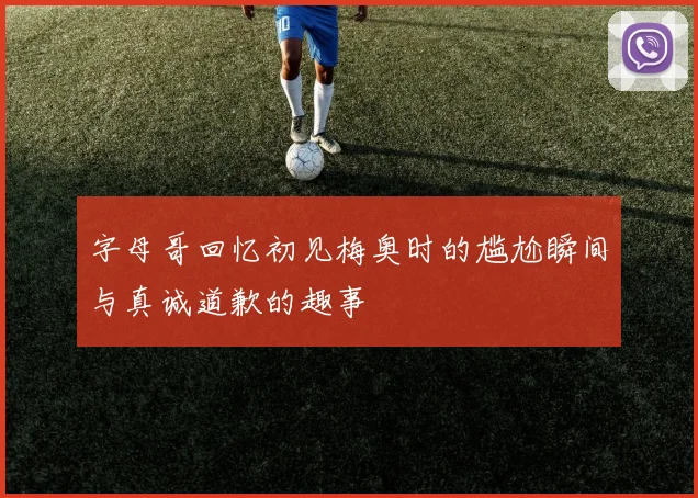字母哥回忆初见梅奥时的尴尬瞬间与真诚道歉的趣事