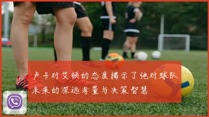 卢卡对艾顿的态度揭示了他对球队未来的深远考量与决策智慧
