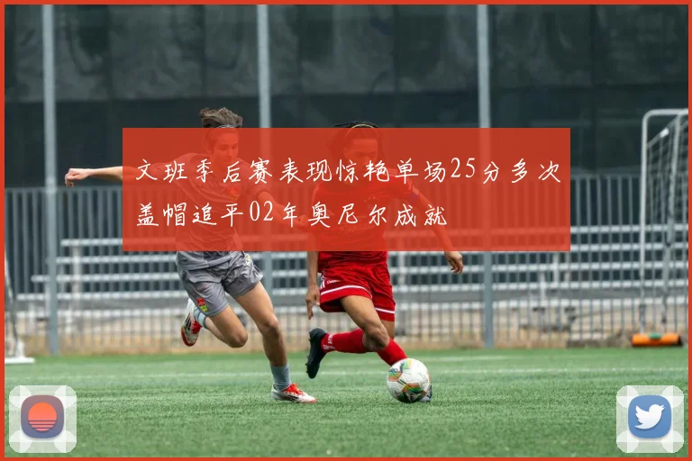 文班季后赛表现惊艳单场25分多次盖帽追平02年奥尼尔成就
