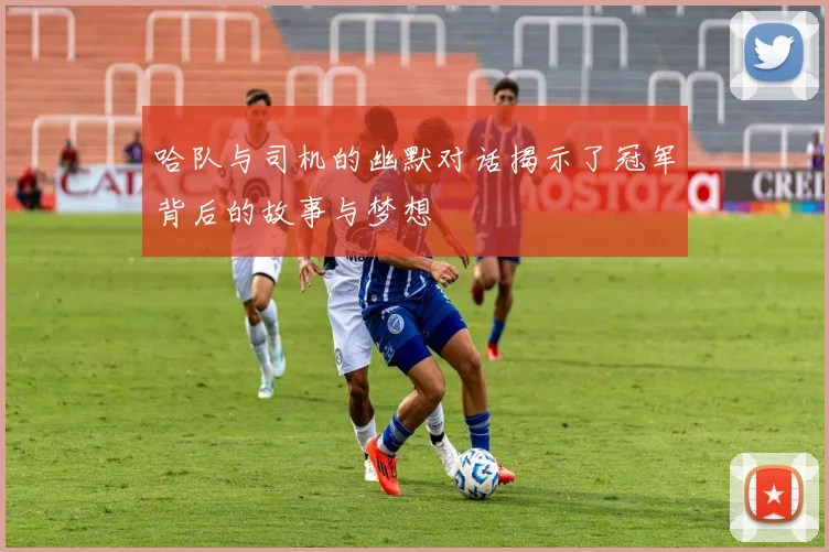 哈队与司机的幽默对话揭示了冠军背后的故事与梦想