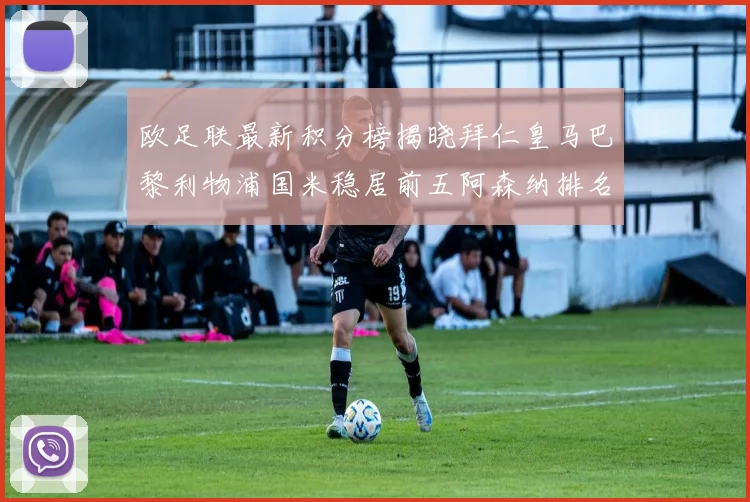 欧足联最新积分榜揭晓拜仁皇马巴黎利物浦国米稳居前五阿森纳排名第七