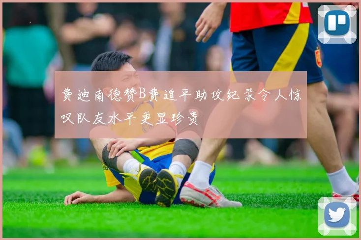 费迪南德赞B费追平助攻纪录令人惊叹队友水平更显珍贵