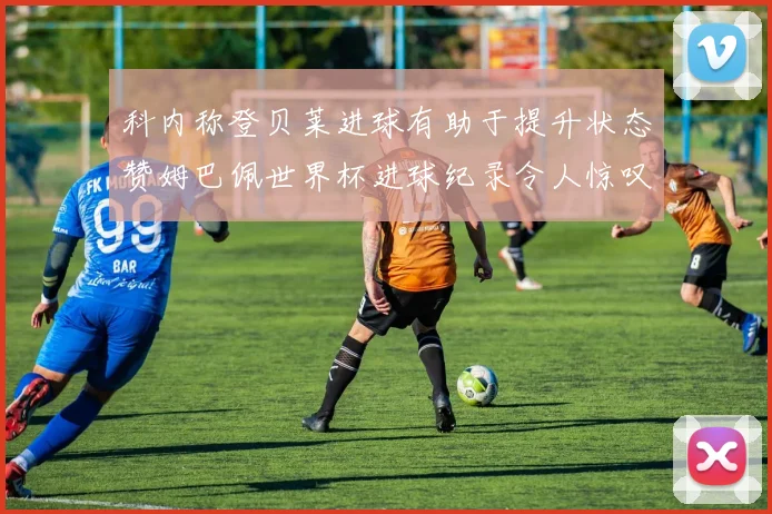 科内称登贝莱进球有助于提升状态赞姆巴佩世界杯进球纪录令人惊叹