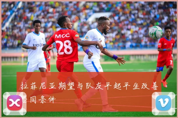 拉菲尼亚期望与队友平起平坐改善合同条件