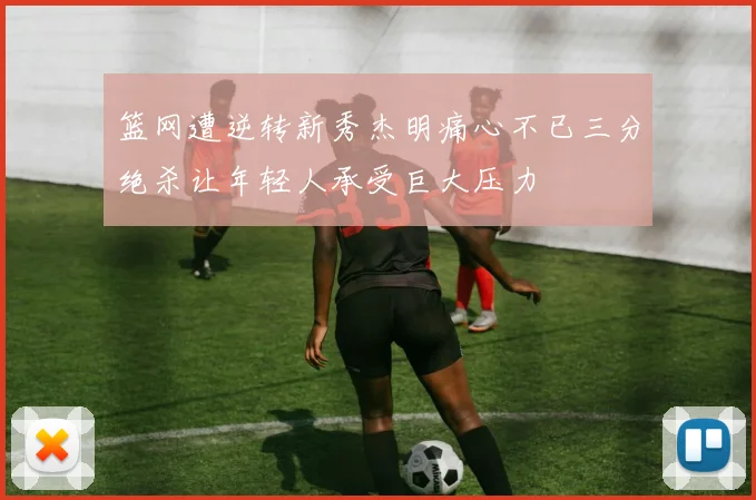 篮网遭逆转新秀杰明痛心不已三分绝杀让年轻人承受巨大压力