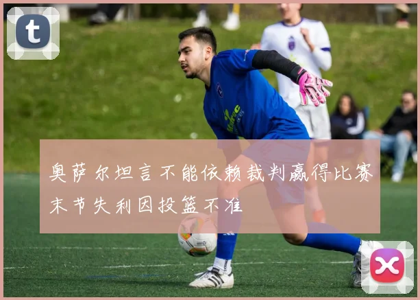 奥萨尔坦言不能依赖裁判赢得比赛末节失利因投篮不准