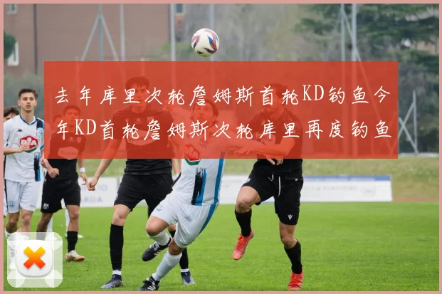 去年库里次轮詹姆斯首轮KD钓鱼今年KD首轮詹姆斯次轮库里再度钓鱼的奇妙对比