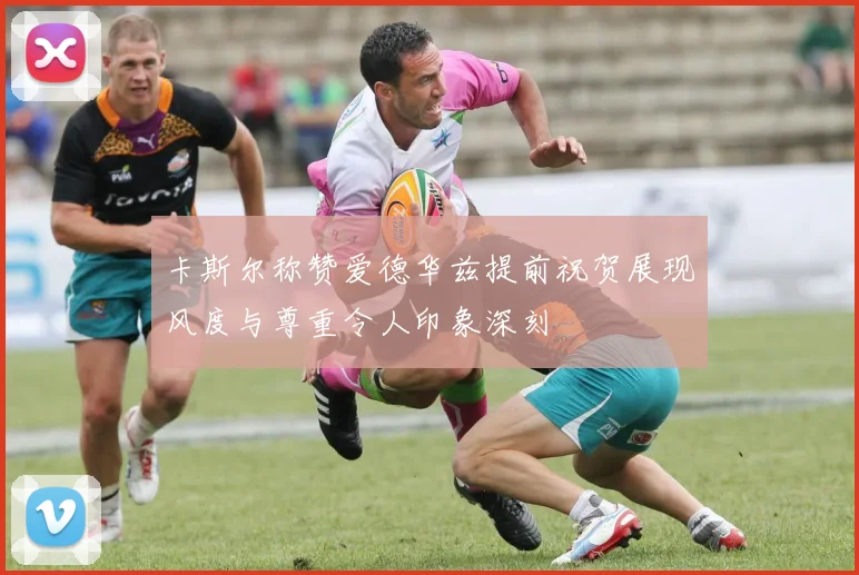卡斯尔称赞爱德华兹提前祝贺展现风度与尊重令人印象深刻