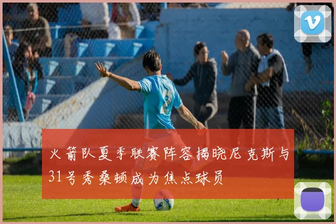 火箭队夏季联赛阵容揭晓尼克斯与31号秀桑顿成为焦点球员