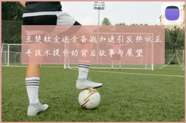 王楚钦全运会备战加速引发热议正手技术提升的背后故事与展望