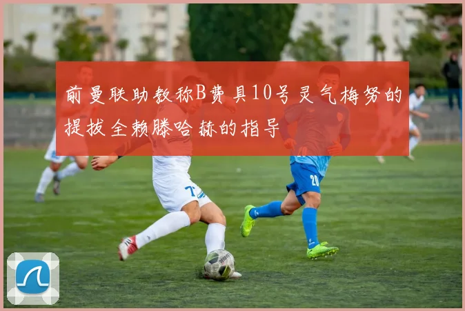 前曼联助教称B费具10号灵气梅努的提拔全赖滕哈赫的指导