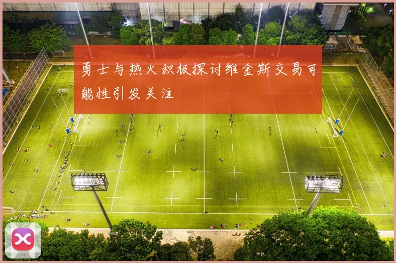 勇士与热火积极探讨维金斯交易可能性引发关注