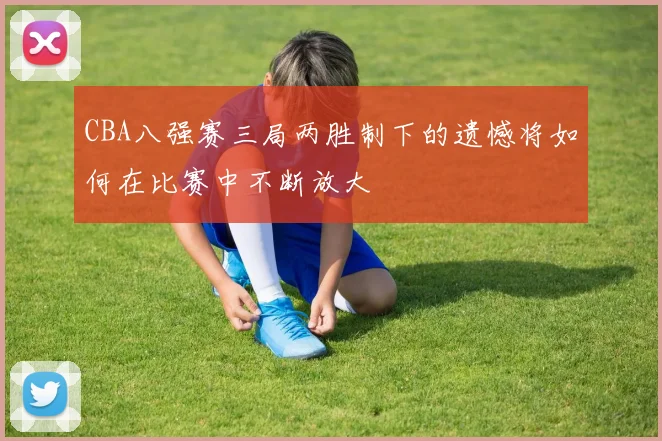 CBA八强赛三局两胜制下的遗憾将如何在比赛中不断放大