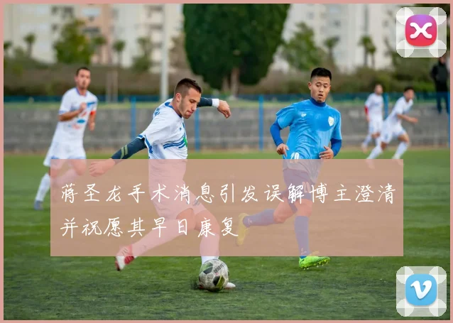 蒋圣龙手术消息引发误解博主澄清并祝愿其早日康复