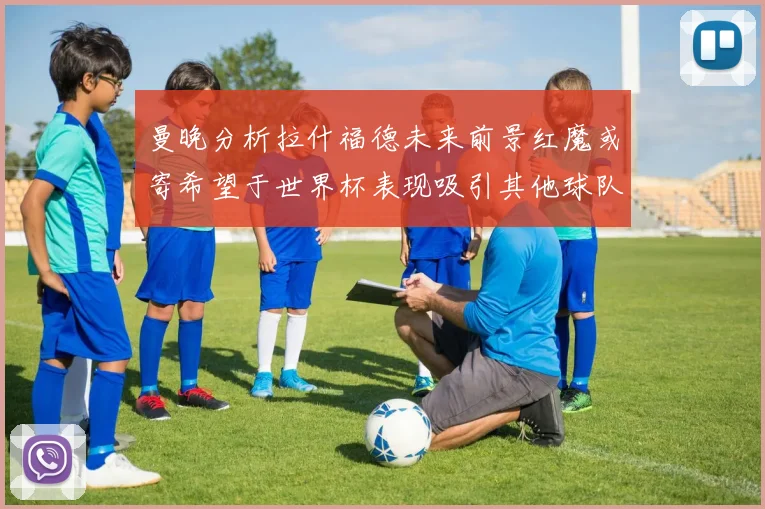 曼晚分析拉什福德未来前景红魔或寄希望于世界杯表现吸引其他球队