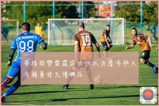 蒂格称赞雷霆实力但认为詹韦热火与骑勇将无情碾压