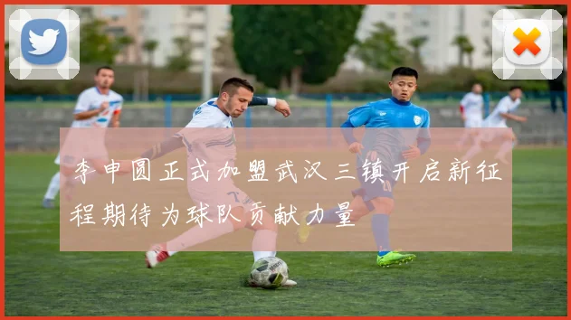李申圆正式加盟武汉三镇开启新征程期待为球队贡献力量