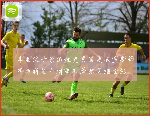 库里父子亲访杜克男篮更衣室斯蒂芬与新星卡梅隆布泽尔同框合影